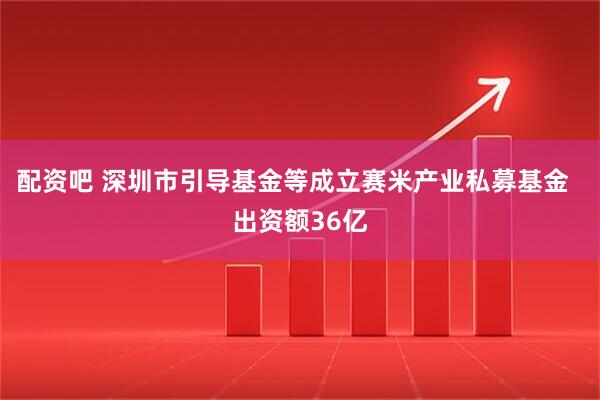 配资吧 深圳市引导基金等成立赛米产业私募基金  出资额36亿