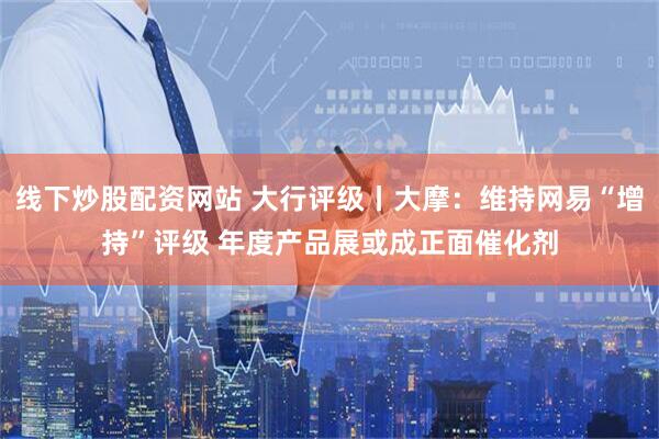 线下炒股配资网站 大行评级丨大摩：维持网易“增持”评级 年度产品展或成正面催化剂