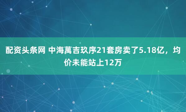 配资头条网 中海萬吉玖序21套房卖了5.18亿，均价未能站上12万