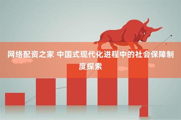 网络配资之家 中国式现代化进程中的社会保障制度探索