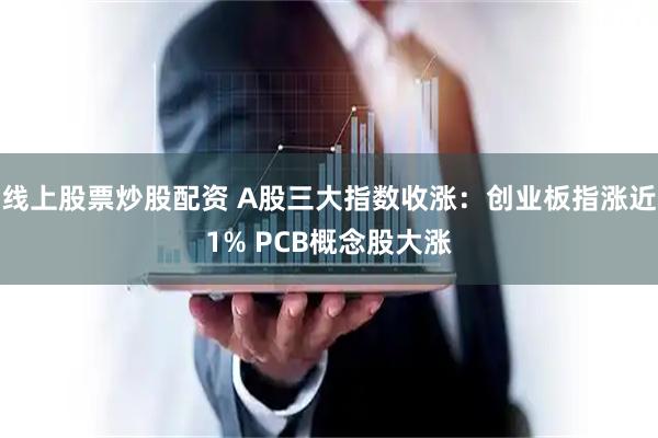 线上股票炒股配资 A股三大指数收涨：创业板指涨近1% PCB概念股大涨