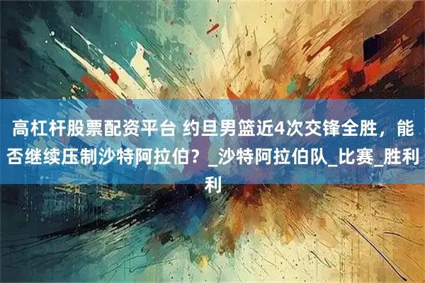 高杠杆股票配资平台 约旦男篮近4次交锋全胜，能否继续压制沙特阿拉伯？_沙特阿拉伯队_比赛_胜利