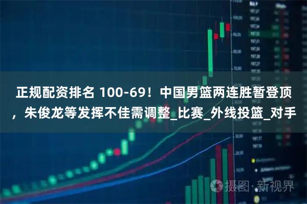 正规配资排名 100-69！中国男篮两连胜暂登顶，朱俊龙等发挥不佳需调整_比赛_外线投篮_对手