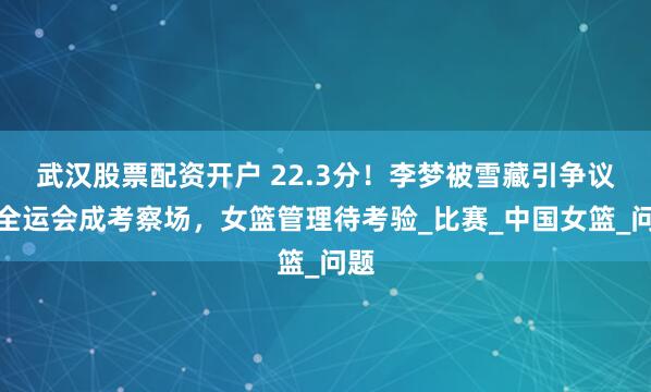武汉股票配资开户 22.3分！李梦被雪藏引争议，全运会成考察场，女篮管理待考验_比赛_中国女篮_问题