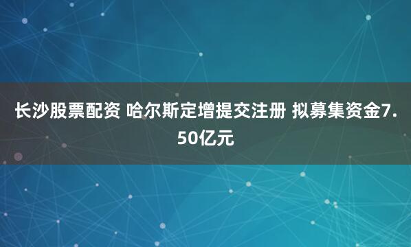 长沙股票配资 哈尔斯定增提交注册 拟募集资金7.50亿元