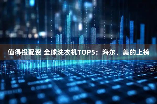 值得投配资 全球洗衣机TOP5：海尔、美的上榜