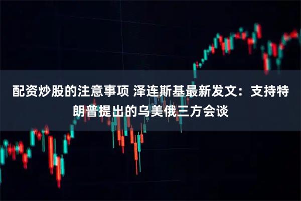 配资炒股的注意事项 泽连斯基最新发文：支持特朗普提出的乌美俄三方会谈