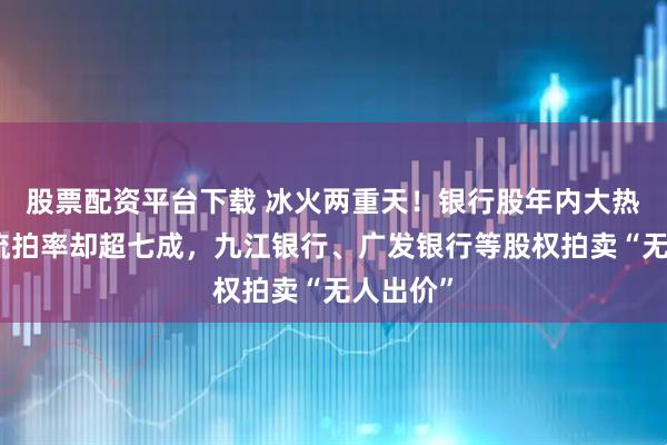 股票配资平台下载 冰火两重天！银行股年内大热，股权流拍率却超七成，九江银行、广发银行等股权拍卖“无人出价”