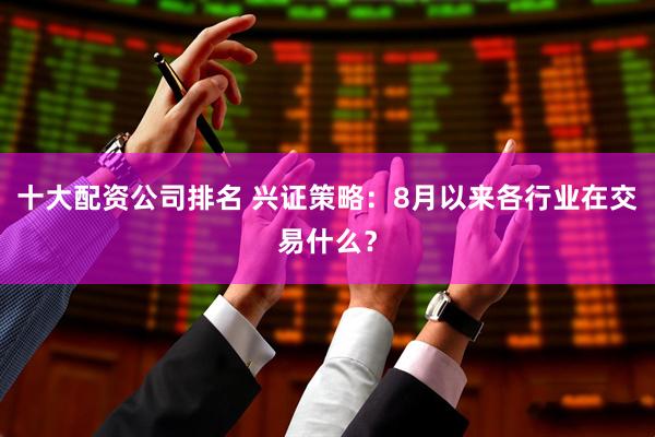 十大配资公司排名 兴证策略：8月以来各行业在交易什么？