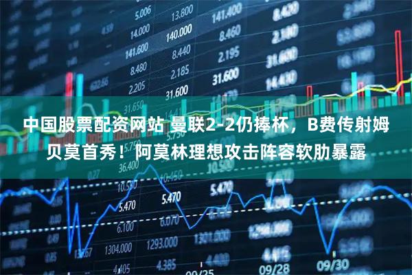 中国股票配资网站 曼联2-2仍捧杯，B费传射姆贝莫首秀！阿莫林理想攻击阵容软肋暴露