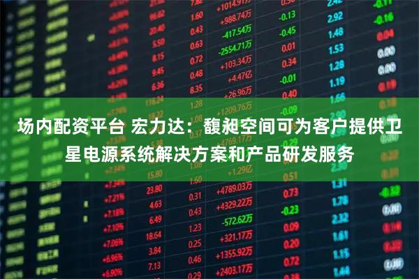 场内配资平台 宏力达：馥昶空间可为客户提供卫星电源系统解决方案和产品研发服务